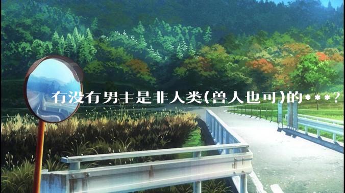 有没有男主是非人类(兽人也可)的***？求求了！?